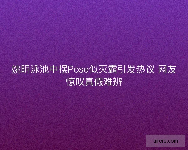 姚明泳池中摆Pose似灭霸引发热议 网友惊叹真假难辨